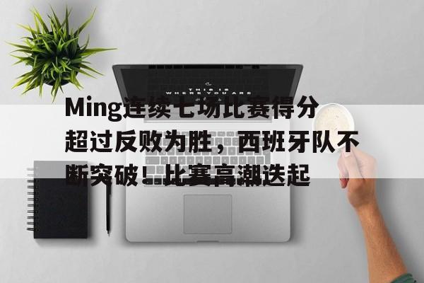 华体会网页版-Ming连续七场比赛得分超过反败为胜，西班牙队不断突破！比赛高潮迭起的简单介绍
