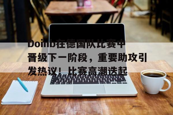 华体会网页版-Doinb在德国队比赛中晋级下一阶段，重要助攻引发热议！比赛高潮迭起的简单介绍